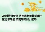 24时快讯专区 济南最新疫情封闭小区消息明细 济南明天封小区吗