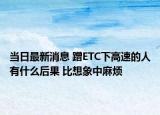 当日最新消息 蹭ETC下高速的人有什么后果 比想象中麻烦