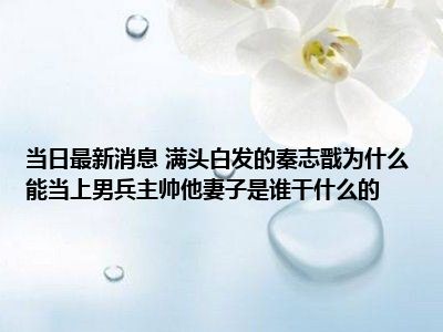 当日最新消息 满头白发的秦志戬为什么能当上男兵主帅他妻子是谁干什么的