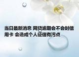 当日最新消息 网贷逾期会不会封信用卡 会造成个人征信有污点