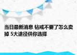 当日最新消息 钻戒不要了怎么卖掉 5大途径供你选择
