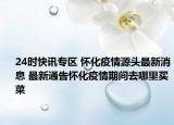 24时快讯专区 怀化疫情源头最新消息 最新通告怀化疫情期间去哪里买菜