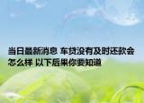 当日最新消息 车贷没有及时还款会怎么样 以下后果你要知道
