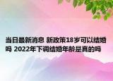 当日最新消息 新政策18岁可以结婚吗 2022年下调结婚年龄是真的吗