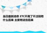当日最新消息 ETC不用了不注销有什么后果 主要有这些后果