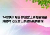 24时快讯专区 郑州富士康有疫情是真的吗 港区富士康最新疫情管控