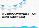 当日最新消息 大额存单属于一般性存款吗 两者有什么区别