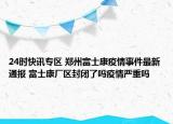 24时快讯专区 郑州富士康疫情事件最新通报 富士康厂区封闭了吗疫情严重吗