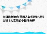 当日最新消息 普通人如何理财让钱生钱 5大实用的小技巧分析