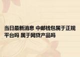 当日最新消息 中邮钱包属于正规平台吗 属于网贷产品吗