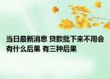 当日最新消息 贷款批下来不用会有什么后果 有三种后果