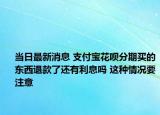 当日最新消息 支付宝花呗分期买的东西退款了还有利息吗 这种情况要注意