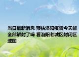 当日最新消息 预估洛阳疫情今天能全部解封了吗 看洛阳老城区封闭区域图