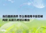 当日最新消息 怎么看信用卡是否被风控 从这三点可以看出