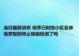 当日最新消息 南京已封控小区名单 南京暂时停止核酸检测了吗