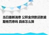 当日最新消息 公积金贷款还款逾期有罚息吗 具体怎么算