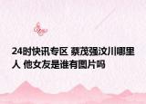 24时快讯专区 蔡茂强汶川哪里人 他女友是谁有图片吗