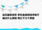 当日最新消息 京东金融借钱审核不通过什么原因 有以下几个原因