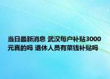 当日最新消息 武汉每户补贴3000元真的吗 退休人员有菜钱补贴吗