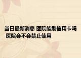当日最新消息 医院能刷信用卡吗 医院会不会禁止使用
