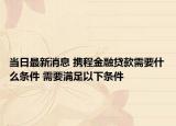 当日最新消息 携程金融贷款需要什么条件 需要满足以下条件