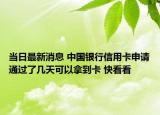 当日最新消息 中国银行信用卡申请通过了几天可以拿到卡 快看看