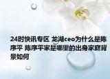 24时快讯专区 龙湖ceo为什么是陈序平 陈序平家是哪里的出身家庭背景如何
