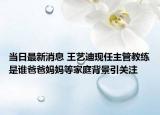 当日最新消息 王艺迪现任主管教练是谁爸爸妈妈等家庭背景引关注