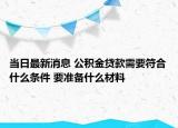 当日最新消息 公积金贷款需要符合什么条件 要准备什么材料