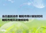 当日最新消息 朝阳市预计解封时间 朝阳市明天还做核酸吗