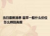 当日最新消息 翡翠一般什么价位 怎么辨别真假
