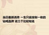 当日最新消息 一生只能定制一枚的钻戒品牌 这三个比较知名