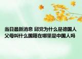 当日最新消息 邱党为什么是德国人父母叫什么国籍在哪里是中国人吗