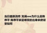 当日最新消息 龙湖ceo为什么是陈序平 陈序平家是哪里的出身家庭背景如何