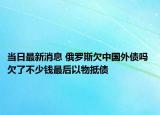 当日最新消息 俄罗斯欠中国外债吗 欠了不少钱最后以物抵债