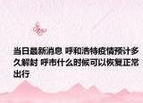 当日最新消息 呼和浩特疫情预计多久解封 呼市什么时候可以恢复正常出行