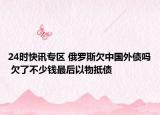 24时快讯专区 俄罗斯欠中国外债吗 欠了不少钱最后以物抵债