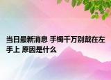 当日最新消息 手镯千万别戴在左手上 原因是什么