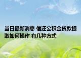 当日最新消息 偿还公积金贷款提取如何操作 有几种方式