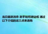 当日最新消息 新手如何选钻戒 通过以下介绍的这三点来选购