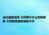 当日最新消息 大同预计什么时候解封 大同防疫最新通告今天