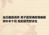 当日最新消息 男子露营遇疫情被困郊外半个月 现实版荒野求生