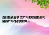 当日最新消息 去广州要核酸检测吗 目前广州花都要封几天