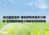 当日最新消息 湖南邵阳准备多久解封 疫情最新通报大概解封时间预测