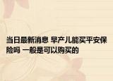 当日最新消息 早产儿能买平安保险吗 一般是可以购买的