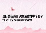 当日最新消息 买黄金首饰哪个牌子好 这几个品牌非常受欢迎
