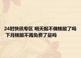 24时快讯专区 明天起不做核酸了吗 下月核酸不再免费了是吗