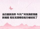 当日最新消息 今天广州龙洞疫情最新通报 现在龙洞哪些地方被封控了