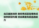 当日最新消息 奥密克戎亚型毒株或加快新冠传播 或会具备免疫逃逸能力