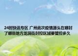 24时快讯专区 广州此次疫情源头在哪封了哪些地方龙洞街封控区域要管控多久